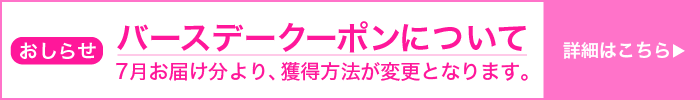 おしらせ バースデークーポンについて 7月お届け分より、獲得方法が変更となります。 詳細はこちら