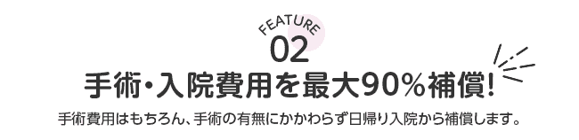 FEATURE02 手術・入院費用を最大90％補償！手術費用はもちろん、手術の有無にかかわらず日帰り入院から補償します。