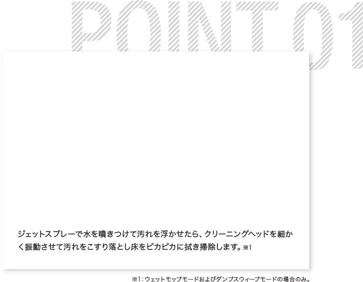 ジェットスプレーで水を噴きつけて汚れを浮かせたら、クリーニングヘッドを細かく振動させて汚れをこすり落とし床をピカピカに拭き掃除します。※1 ※1:ウェットモップモードおよびダンプスウィープモードの場合のみ。