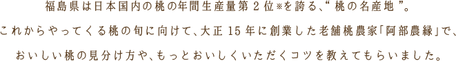 福島県は日本国内の桃※の年間生産量第2位を誇る、“桃の名産地”。これからやってくる桃の旬に向けて、大正15年に創業した老舗桃農家「阿部農縁」で、おいしい桃の見分け方や、もっとおいしくいただくコツを教えてもらいました。※平成29年：福島県企画調整部統計課編：一目でわかる福島県の指標から抜粋