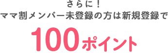 さらに！ママ割メンバー未登録の方は新規登録で100ポイント