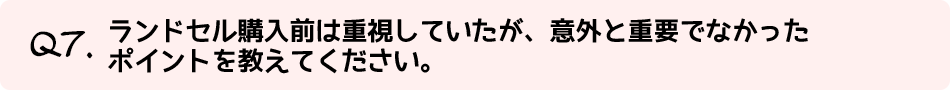 Q7.ランドセル購入前は重視していたが、意外と重要でなかったポイントを教えてください。