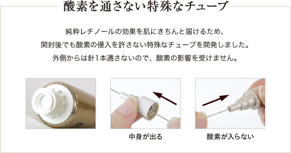 酸素を通さない特殊チューブ 純粋レチノールの効果を肌にきちんと届けるため、 開封後でも酸素の侵入を許さない特殊なチューブを開発しました。 外側からは針1本通さないので、酸素の影響を受けません