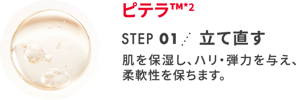 ピテラ&trade;*2 STEP 01 立て直す 肌を保湿し、ハリ・弾力を与え、柔軟性を保ちます。