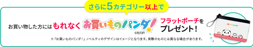 さらに5カテゴリー以上でお買い物した方にはもれなくお買いものパンダ！フラットポーチをプレゼント！ ※『お買いものパンダ！』ノベルティのデザインはイメージとなります。実際のものとは異なる場合があります。
