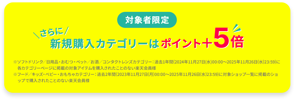 対象者限定 新規購入カテゴリーはポイント＋5倍 ※ソフトドリンク／日用品・おむつ・ペット／お酒／コンタクトレンズカテゴリー：過去1年間(2024年11月27日(水)00:00～2025年11月26日(水)23:59)に各カテゴリーページに掲載の対象アイテムを購入されたことのない楽天会員様 ※フード／キッズ・ベビー・おもちゃカテゴリー：過去2年間(2023年11月27日(月)00:00～2025年11月26日(水)23:59)に対象ショップ一覧に掲載のショップで購入されたことのない楽天会員様