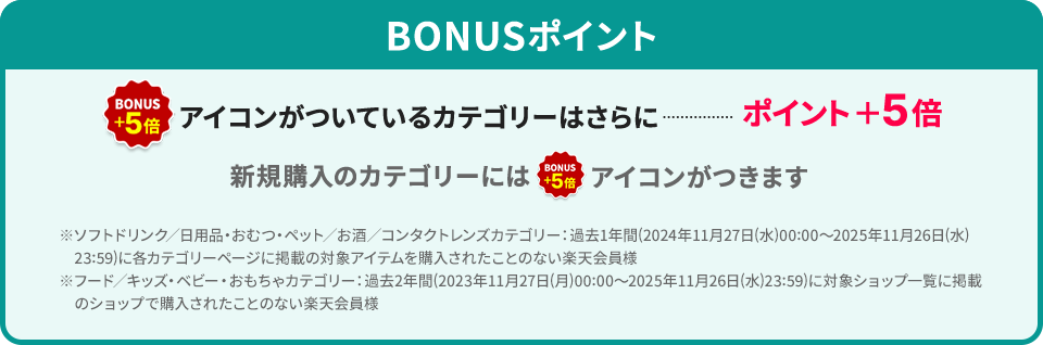 BONUSポイント BONUS+5倍アイコンがついているカテゴリーはさらにポイント＋5倍 新規購入のカテゴリーにはBONUS+5倍アイコンがつきます ※ソフトドリンク／日用品・おむつ・ペット／お酒／コンタクトレンズカテゴリー：過去1年間(2024年11月27日(水)00:00～2025年11月26日(水)23:59)に各カテゴリーページに掲載の対象アイテムを購入されたことのない楽天会員様 ※フード／キッズ・ベビー・おもちゃカテゴリー：過去2年間(2023年11月27日(月)00:00～2025年11月26日(水)23:59)に対象ショップ一覧に掲載のショップで購入されたことのない楽天会員様