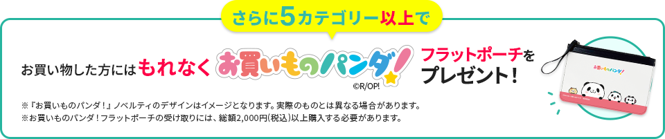 さらに5カテゴリー以上でお買い物した方にはもれなくお買いものパンダ！フラットポーチをプレゼント！ ※『お買いものパンダ！』ノベルティのデザインはイメージとなります。実際のものとは異なる場合があります。 ※お買いものパンダ！フラットポーチの受け取りには、総額2,000円(税込)以上購入する必要があります。