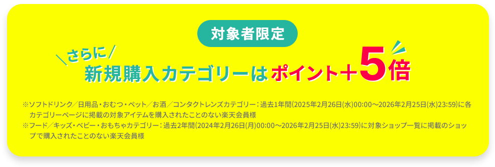対象者限定 新規購入カテゴリーはポイント＋5倍 ※ソフトドリンク／日用品・おむつ・ペット／お酒／コンタクトレンズカテゴリー：過去1年間(2025年2月26日(水)00:00～2026年2月25日(水)23:59)に各カテゴリーページに掲載の対象アイテムを購入されたことのない楽天会員様 ※フード／キッズ・ベビー・おもちゃカテゴリー：過去2年間(2024年2月26日(月)00:00～2026年2月25日(水)23:59)に対象ショップ一覧に掲載のショップで購入されたことのない楽天会員様