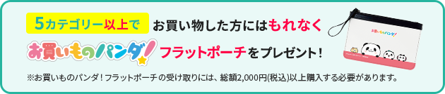 5カテゴリー以上でお買い物した方にはもれなくお買いものパンダ！フラットポーチをプレゼント！※お買いものパンダ！フラットポーチの受け取りには、総額2,000円(税込)以上購入する必要があります。