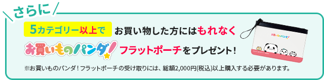 さらに5カテゴリー以上でお買い物した方にはもれなくお買いものパンダ！フラットポーチをプレゼント！※お買いものパンダ！フラットポーチの受け取りには、総額2,000円(税込)以上購入する必要があります。