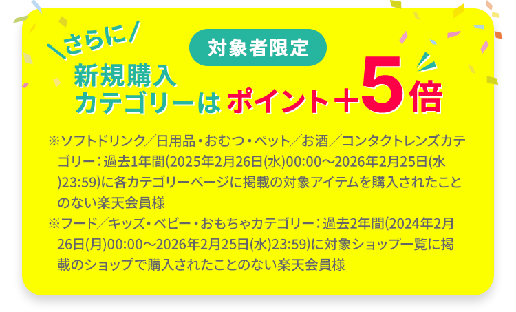 対象者限定 新規購入カテゴリーはポイント＋5倍 ※ソフトドリンク／日用品・おむつ・ペット／お酒／コンタクトレンズカテゴリー：過去1年間(2025年2月26日(水)00:00～2026年2月25日(水)23:59)に各カテゴリーページに掲載の対象アイテムを購入されたことのない楽天会員様 ※フード／キッズ・ベビー・おもちゃカテゴリー：過去2年間(2024年2月26日(月)00:00～2026年2月25日(水)23:59)に対象ショップ一覧に掲載のショップで購入されたことのない楽天会員様