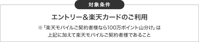 対象条件 エントリー&楽天カードのご利用※「楽天モバイルご契約者様なら100万ポイント山分け」は加えて楽天モバイルご契約者様であること