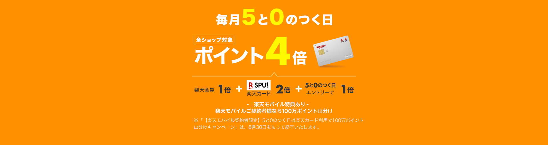 毎月5と0のつく日は楽天カード利用で全ショップ対象ポイント4倍。4倍の内訳は、通常ポイントで1倍、楽天カード使用で2倍、5と0のつく日エントリーで1倍。楽天モバイル特典あり。楽天モバイルご契約者様なら100万ポイント山分け。「【楽天モバイル契約者限定】5と0のつく日は楽天カード利用で100万ポイント山分けキャンペーン」は、8月30日をもって終了いたします。