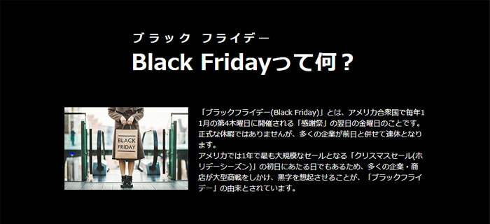 「ブラックフライデー(Black Friday)」とは、 アメリカ合衆国で毎年11月の第4木曜日に開催される「感謝祭」の翌日の金曜日のことです。正式な休暇ではありませんが、多くの企業が前日と併せて連休となります。アメリカでは1年で最も大規模なセールとなる<br>「クリスマスセール(ホリデーシーズン)」の初日にあたる日でもあるため、黒字を想起させることが、「ブラックフライデー」の由来とされています。