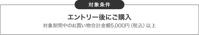 対象条件：エントリー後にご購入。対象期間中のお買い物合計金額5,000円（税込）以上