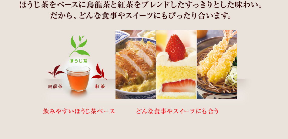 ほうじ茶をベースに烏龍茶と紅茶をブレンドしたすっきりとした味わい。 だから、どんな食事やスイーツにもぴったり合います。