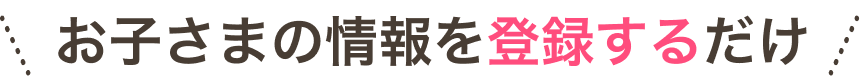 お子さまの情報を入力するだけ