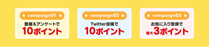 campaign01 動画＆アンケートで10ポイント campaign02 Twitter投稿で10ポイント campaign03 お気に入り登録で最大3ポイント