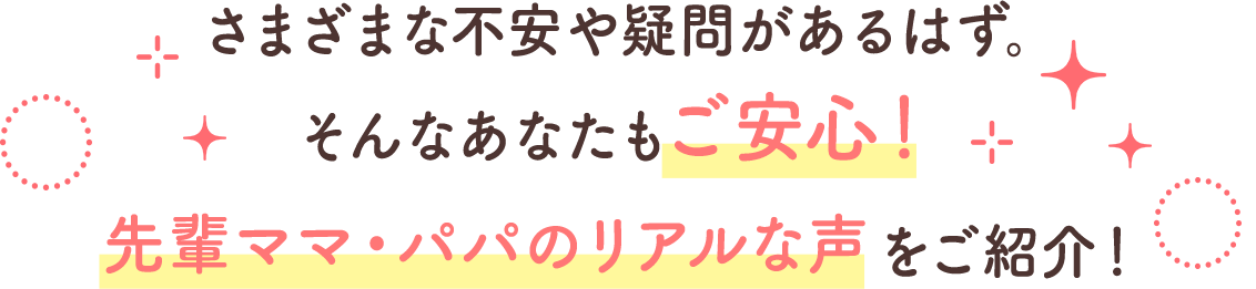 さまざまな不安や疑問があるはず。そんなあなたもご安心！先輩ママ・パパのリアルな声をご紹介！