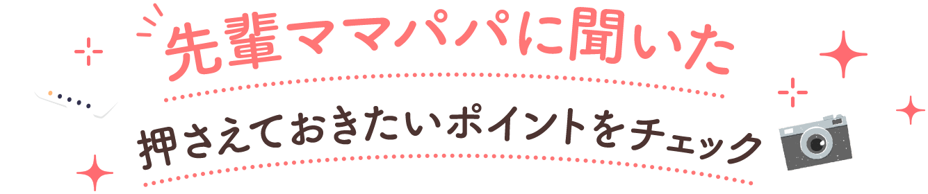 先輩ママパパに聞いた押さえておきたいポイントをチェック