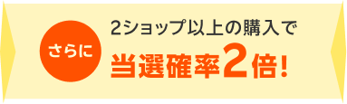 さらに2ショップ以上の購入で当選確率2倍!