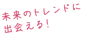 未来のトレンドに出会える！