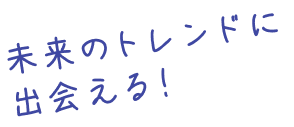 未来のトレンドに出会える！