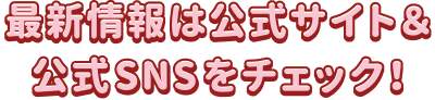 最新情報は公式サイト＆公式SNSをチェック！