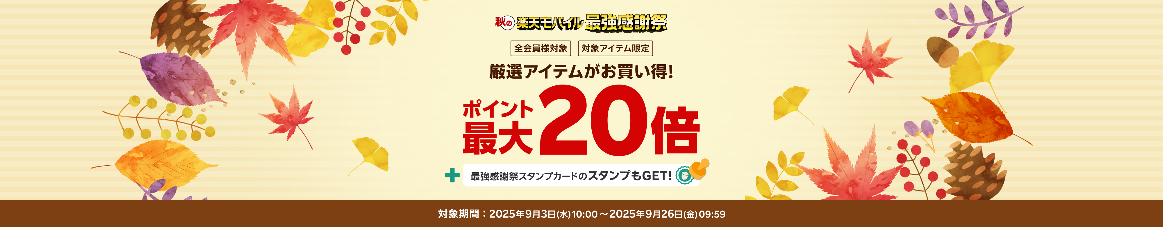 秋の楽天モバイル最強感謝祭 全会員様対象 対象アイテム限定 厳選アイテムがお買い得! ポイント最大20倍+最強感謝祭スタンプカードのスタンプもGET! 対象期間 2025年9月3日(水)10:00～2025年9月26日(金)09:59
