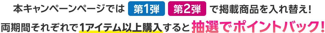 本キャンペーンページでは第1弾 第2弾で掲載商品を入れ替え！両期間それぞれで1アイテム以上購入すると抽選でポイントバック！