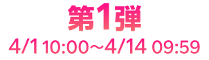 第1弾 4/1 10:00~4/14 09:59