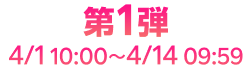 第1弾 4/1 10:00~4/14 09:59