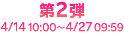 第2弾 4/14 10:00~4/27 09:59