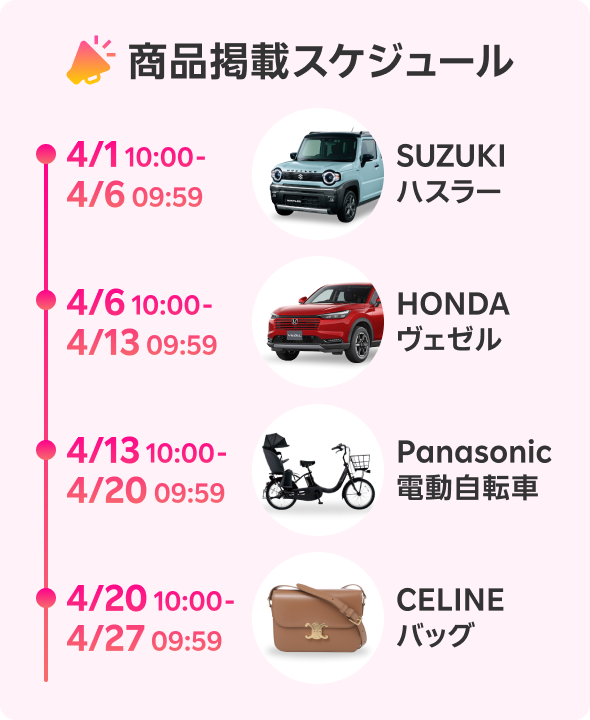 商品掲載スケジュール 4/1 10:00-4/6 09:59 SUZUKIハスラー 4/6 10:00-4/13 09:59 HONDAヴェゼル 4/13 10:00-4/20 09:59 Panasonic電動自転車 4/20 10:00-4/27 09:59 CELINEバッグ