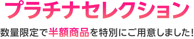 プラチナセレクション 数量限定で半額商品を特別にご用意しました!