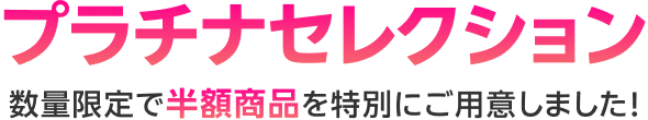 プラチナセレクション 数量限定で半額商品を特別にご用意しました!