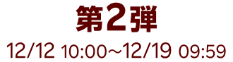 第2弾 12/12 10:00~12/19 09:59