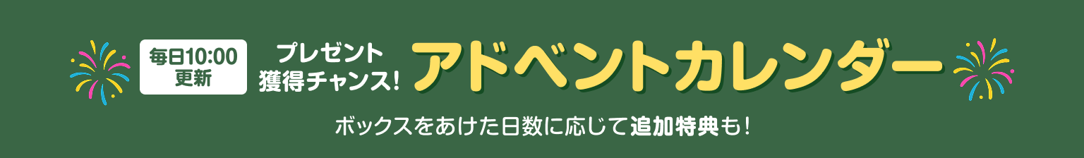 毎日10:00更新 プレゼント獲得チャンス! アドベントカレンダー ボックスをあけた日数に応じた追加特典も!
