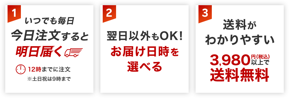 いつでも毎日 今日注文すると明日届く 翌日以外もOK!お届け日時を選べる 送料がわかりやすい 3,980円(税込)以上で送料無料