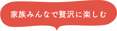 家族みんなで贅沢に楽しむ