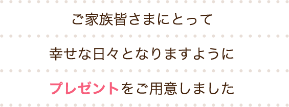 ご家族皆さまにとって幸せな日々となりますようにプレゼントをご用意しました
