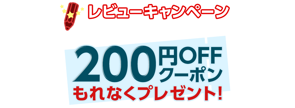 レビューキャンペーン 対象商品ご購入後 商品レビューを書くと 200円OFFクーポンもれなくプレゼント!