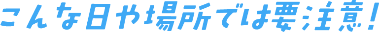 こんな日や場所では要注意！