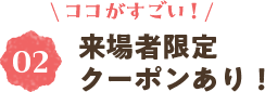 ＼ココがすごい！／②来場者限定クーポンあり！
