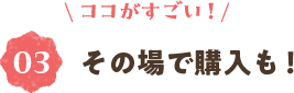 ＼ココがすごい！／③その場で購入も！