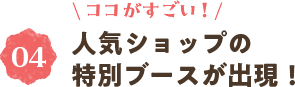 ＼ココがすごい！／④人気ショップの特別ブースが出現！