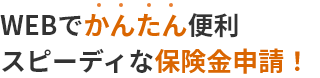 WEBでかんたん便利 スピーディな保険金申請!