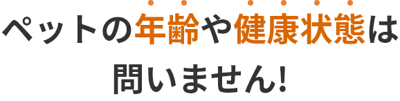 ペットの年齢や健康状態は問いません!