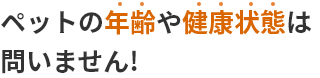 ペットの年齢や健康状態は問いません!